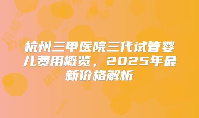 杭州三甲医院三代试管婴儿费用概览，2025年最新价格解析