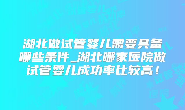 湖北做试管婴儿需要具备哪些条件_湖北哪家医院做试管婴儿成功率比较高!