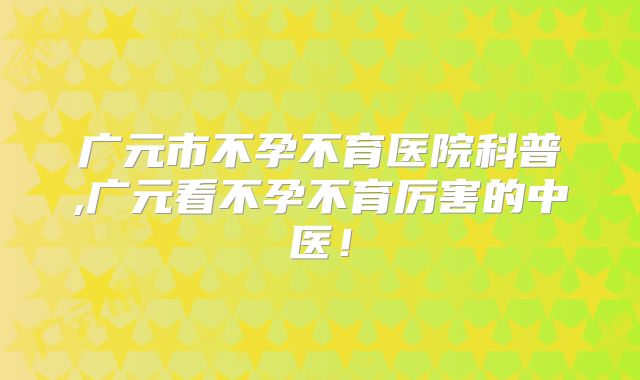 广元市不孕不育医院科普,广元看不孕不育厉害的中医！