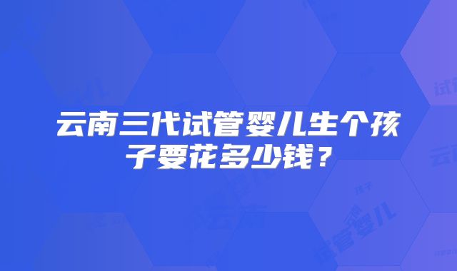 云南三代试管婴儿生个孩子要花多少钱？