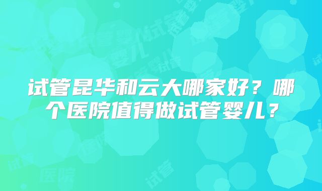 试管昆华和云大哪家好？哪个医院值得做试管婴儿？