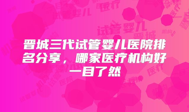 晋城三代试管婴儿医院排名分享,哪家医疗机构好一目了然