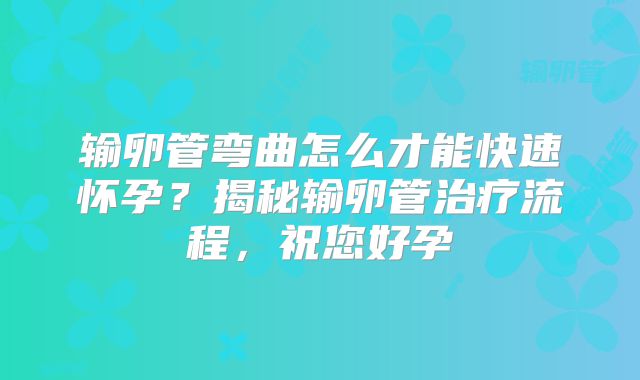 输卵管弯曲怎么才能快速怀孕？揭秘输卵管治疗流程，祝您好孕
