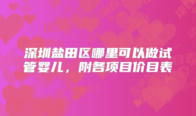 深圳盐田区哪里可以做试管婴儿，附各项目价目表