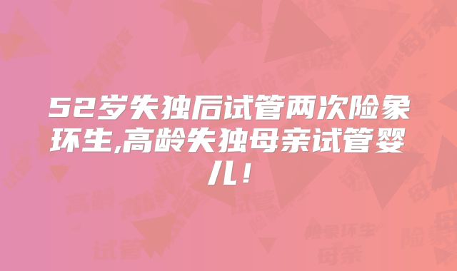 52岁失独后试管两次险象环生,高龄失独母亲试管婴儿!