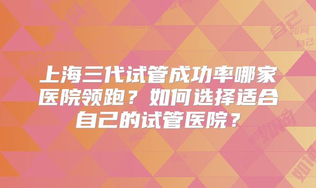 上海三代试管成功率哪家医院领跑？如何选择适合自己的试管医院？