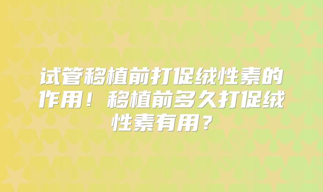 试管移植前打促绒性素的作用！移植前多久打促绒性素有用？
