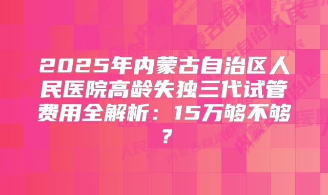 2025年内蒙古自治区人民医院高龄失独三代试管费用全解析：15万够不够？