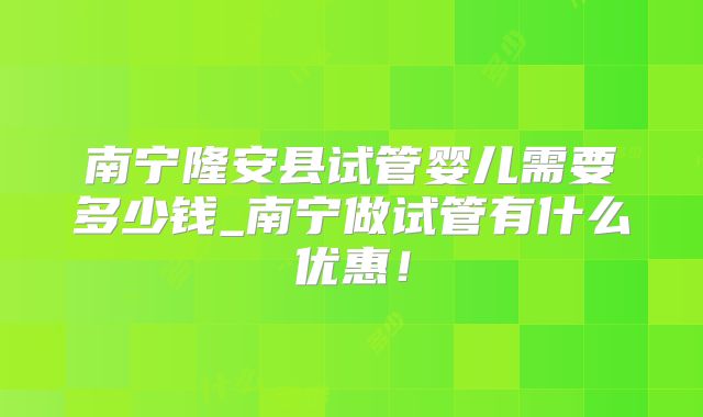 南宁隆安县试管婴儿需要多少钱_南宁做试管有什么优惠!