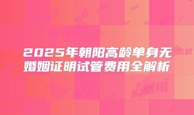 2025年朝阳高龄单身无婚姻证明试管费用全解析
