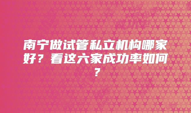 南宁做试管私立机构哪家好？看这六家成功率如何？