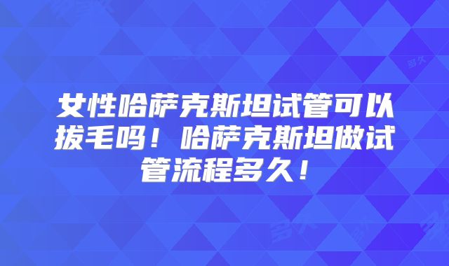 女性哈萨克斯坦试管可以拔毛吗！哈萨克斯坦做试管流程多久！