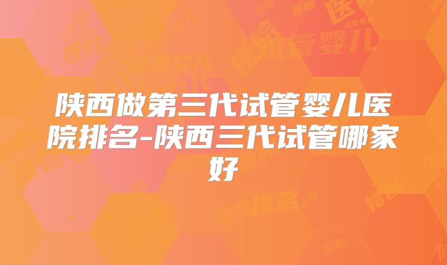 陕西做第三代试管婴儿医院排名-陕西三代试管哪家好