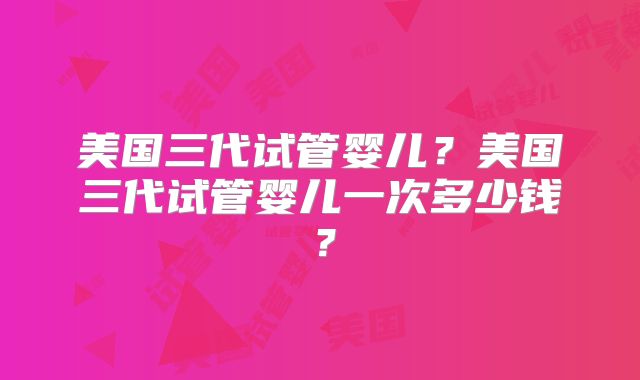 美国三代试管婴儿?美国三代试管婴儿一次多少钱?