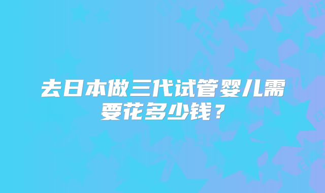 去日本做三代试管婴儿需要花多少钱？
