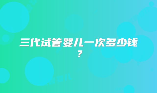 三代试管婴儿一次多少钱？