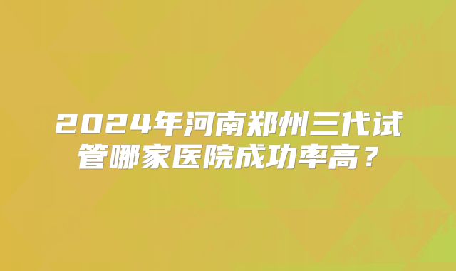 2024年河南郑州三代试管哪家医院成功率高?