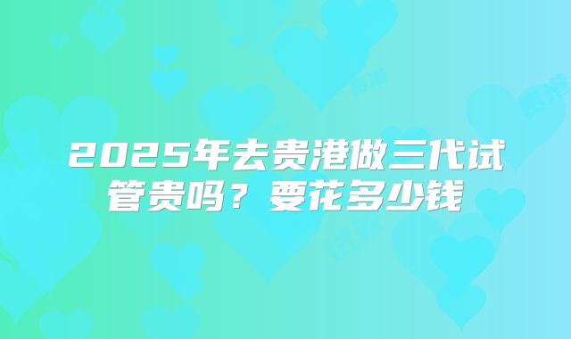 2025年去贵港做三代试管贵吗？要花多少钱