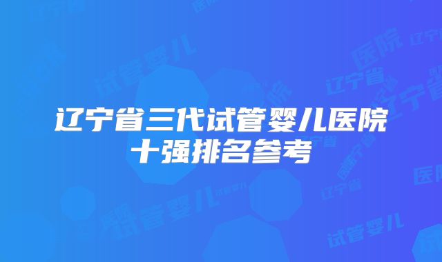 辽宁省三代试管婴儿医院十强排名参考