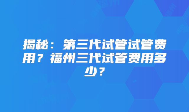 揭秘：第三代试管试管费用？福州三代试管费用多少？