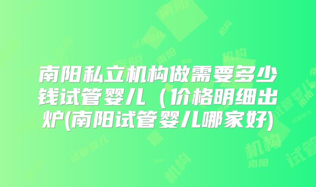 南阳私立机构做需要多少钱试管婴儿（价格明细出炉(南阳试管婴儿哪家好)