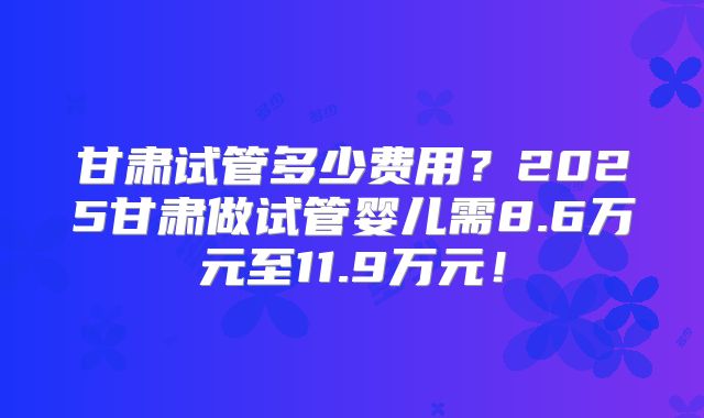 甘肃试管多少费用？2025甘肃做试管婴儿需8.6万元至11.9万元！