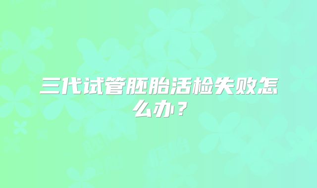 三代试管胚胎活检失败怎么办？