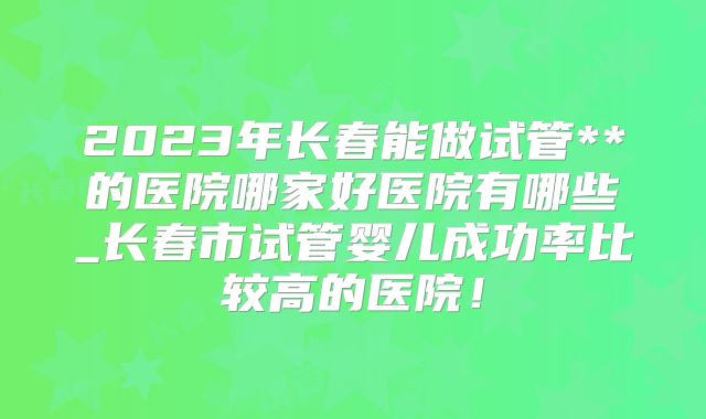 2023年长春能做试管**的医院哪家好医院有哪些_长春市试管婴儿成功率比较高的医院!