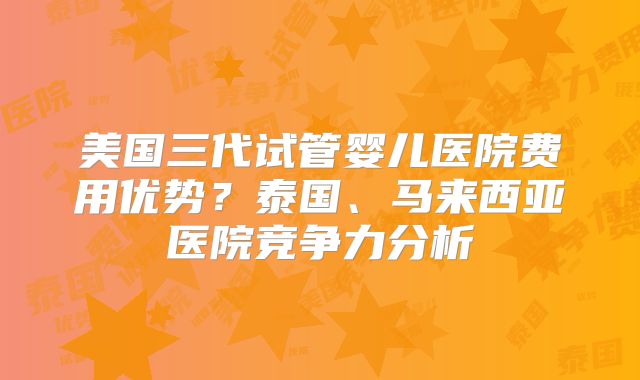 美国三代试管婴儿医院费用优势？泰国、马来西亚医院竞争力分析