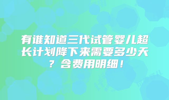 有谁知道三代试管婴儿超长计划降下来需要多少天？含费用明细！