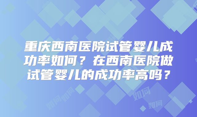 重庆西南医院试管婴儿成功率如何？在西南医院做试管婴儿的成功率高吗？