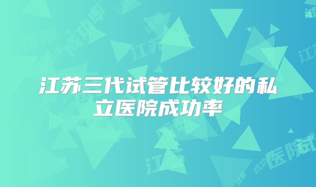 江苏三代试管比较好的私立医院成功率