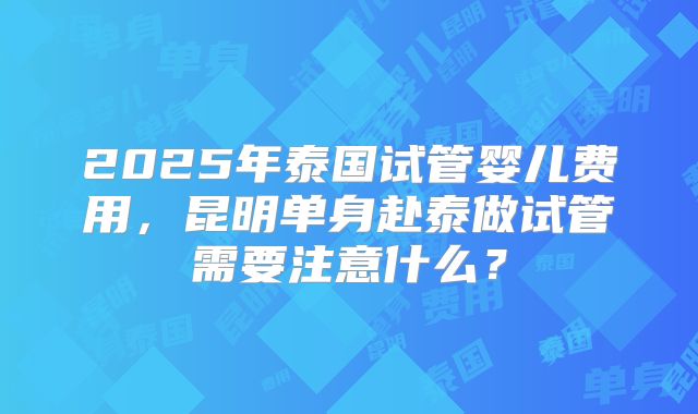 2025年泰国试管婴儿费用，昆明单身赴泰做试管需要注意什么？