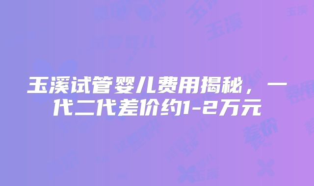 玉溪试管婴儿费用揭秘，一代二代差价约1-2万元