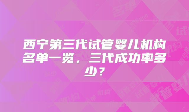西宁第三代试管婴儿机构名单一览,三代成功率多少?
