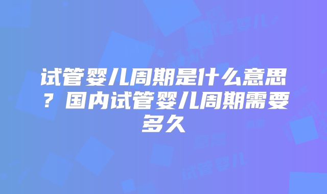 试管婴儿周期是什么意思？国内试管婴儿周期需要多久