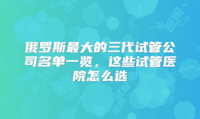 俄罗斯最大的三代试管公司名单一览，这些试管医院怎么选
