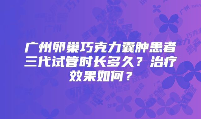 广州卵巢巧克力囊肿患者三代试管时长多久？治疗效果如何？