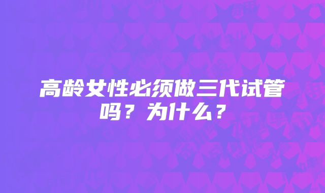 高龄女性必须做三代试管吗？为什么？