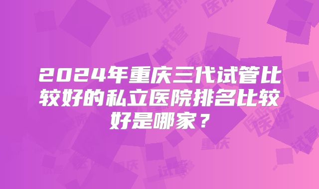 2024年重庆三代试管比较好的私立医院排名比较好是哪家？