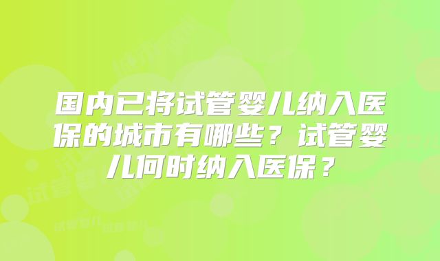 国内已将试管婴儿纳入医保的城市有哪些?试管婴儿何时纳入医保?
