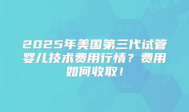 2025年美国第三代试管婴儿技术费用行情？费用如何收取！