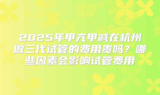 2025年甲亢甲减在杭州做三代试管的费用贵吗？哪些因素会影响试管费用
