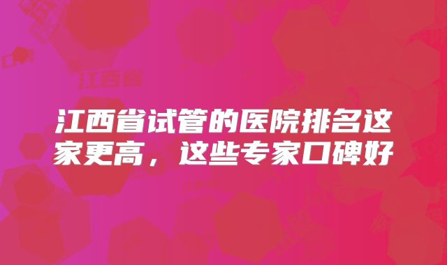 江西省试管的医院排名这家更高，这些专家口碑好
