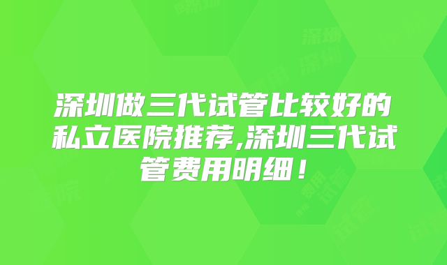 深圳做三代试管比较好的私立医院推荐,深圳三代试管费用明细！