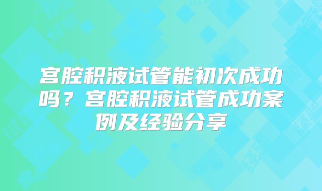 宫腔积液试管能初次成功吗？宫腔积液试管成功案例及经验分享