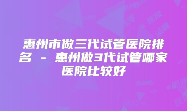 惠州市做三代试管医院排名 - 惠州做3代试管哪家医院比较好