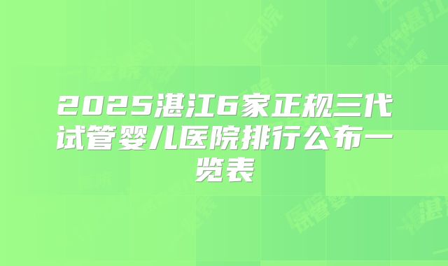 2025湛江6家正规三代试管婴儿医院排行公布一览表