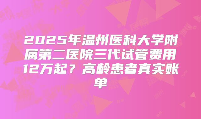 2025年温州医科大学附属第二医院三代试管费用12万起？高龄患者真实账单