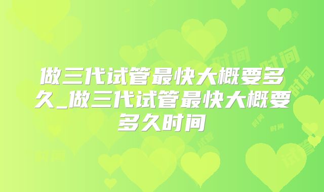做三代试管最快大概要多久_做三代试管最快大概要多久时间